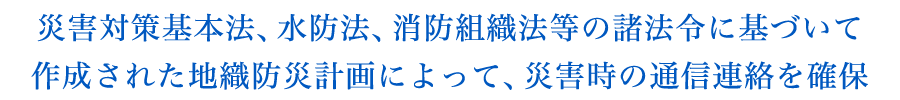 『災害対策基本法、水防法、消防組織法等の諸法令に基づいて作成された地織防災計画によって、災害時の通信連絡を確保