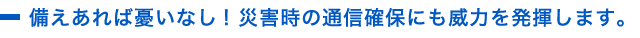 備えあれば憂いなし! 災害時の通信確保にも威力を発揮します。