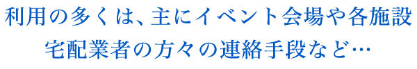 利用の多くは、主にイベント会場や各施設、宅配業者の方々の連絡手段など…