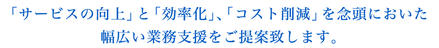 「サービスの向上」と「効率化」、「コスト削減」を念頭においた幅広い業務支援をご提案致します。