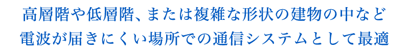 高層階や低層階、または複雑な形状の建物の中など電波が届きにくい場所での通信システムとして最適