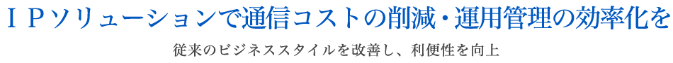 IPソリューションで通信コストの削減・運用管理の効率化を